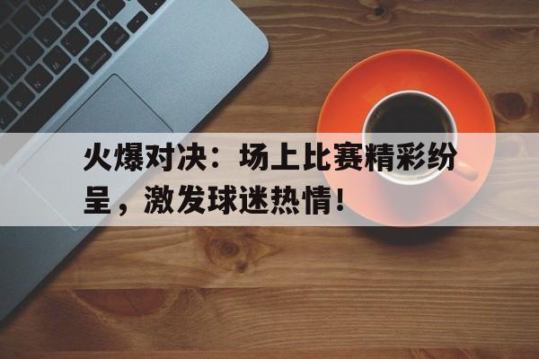 关于火爆对决：场上比赛精彩纷呈，激发球迷热情！的信息