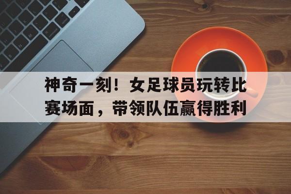 关于神奇一刻！女足球员玩转比赛场面，带领队伍赢得胜利的信息